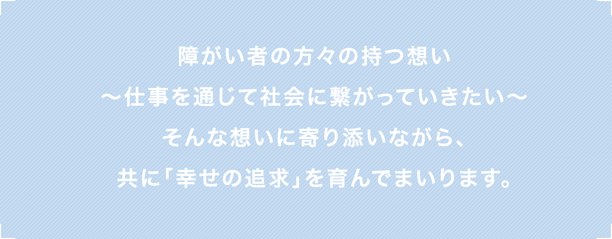 障がい者の方々の持つ想い〜仕事を通じて社会に繋がっていきたい〜そんな想いに寄り添いながら、共に「幸せの追求」を育んでまいります。