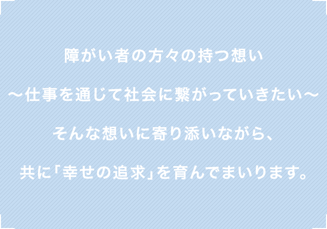 障がい者の方々の持つ想い〜仕事を通じて社会に繋がっていきたい〜そんな想いに寄り添いながら、共に「幸せの追求」を育んでまいります。