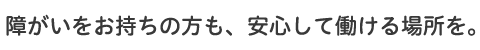 障がいをお持ちの方も、安心して働ける場所を。